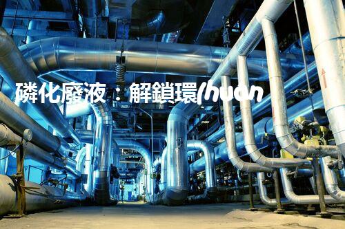 磷化廢液：解鎖環(huán)境保護(hù)的新奇方法！